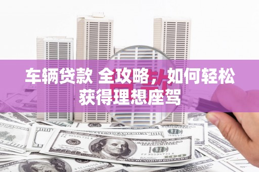 洋县车辆贷款 全攻略，如何轻松获得理想座驾