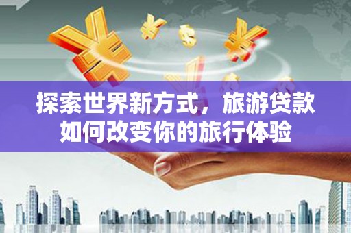 洋县探索世界新方式，旅游贷款如何改变你的旅行体验