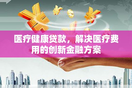 洋县医疗健康贷款，解决医疗费用的创新金融方案
